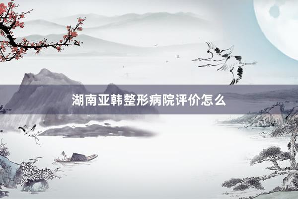 湖南亚韩整形病院评价怎么
