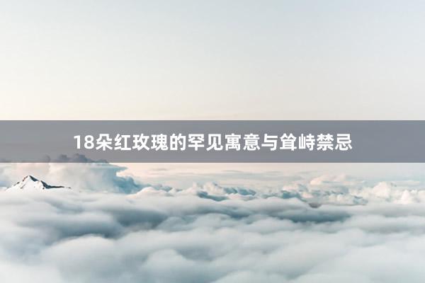 18朵红玫瑰的罕见寓意与耸峙禁忌